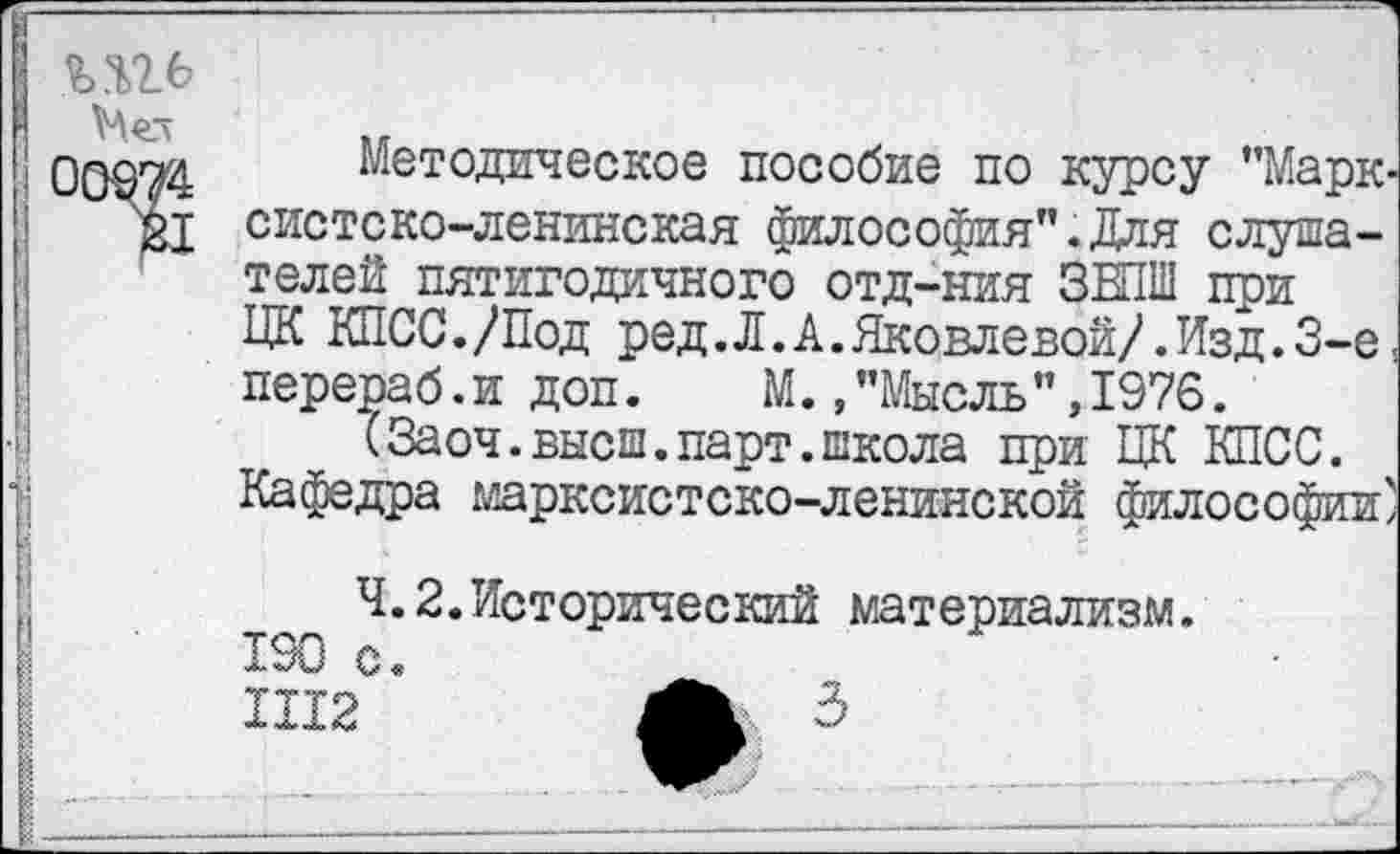 ﻿
Методическое пособие по курсу ’’Марк* систско-ленинская философия”.Для слушателей пятигодичного отд—ния ЗЕПШ при ЦК КПСС./Под ред.Л.А.Яковлевой/. Изд.3-е: перераб. и доп. М., "Мысль ’’, 1976.
(Заоч.высш.парт.школа при ЦК КПСС. Кафедра марксистско-ленинской философии)
4.2.Исторический материализм. 190 с.
1112	3